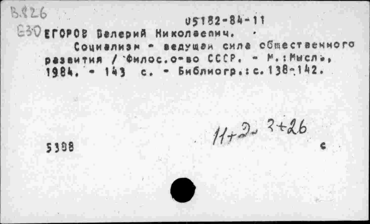 ﻿«8182-84-11
ЕГОРОВ Валерий Николаепич.
Социелиэн - ведущей силе общественного развития / Фил ос. о-во СССР. - М.’.Иисл*, 1984. • 1 43 с. - Библиогр.: с. 1 Зв-1 *<2.
5338